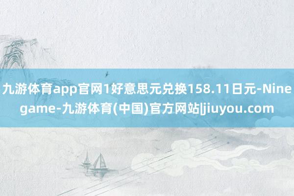 九游体育app官网1好意思元兑换158.11日元-Ninegame-九游体育(中国)官方网站|jiuyou.com