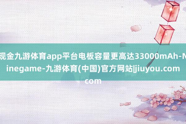 现金九游体育app平台电板容量更高达33000mAh-Ninegame-九游体育(中国)官方网站|jiuyou.com