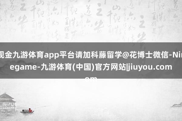 现金九游体育app平台请加科藤留学@花博士微信-Ninegame-九游体育(中国)官方网站|jiuyou.com