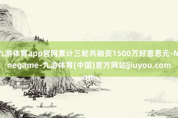 九游体育app官网累计三轮共融资1500万好意思元-Ninegame-九游体育(中国)官方网站|jiuyou.com
