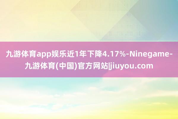 九游体育app娱乐近1年下降4.17%-Ninegame-九游体育(中国)官方网站|jiuyou.com
