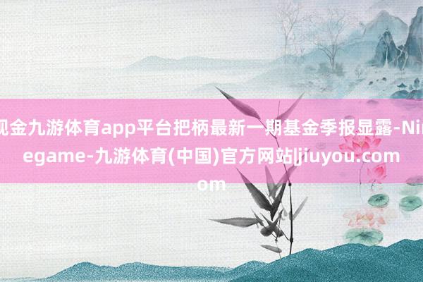 现金九游体育app平台把柄最新一期基金季报显露-Ninegame-九游体育(中国)官方网站|jiuyou.com