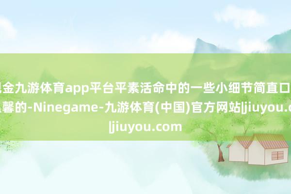 现金九游体育app平台平素活命中的一些小细节简直口角常温馨的-Ninegame-九游体育(中国)官方网站|jiuyou.com
