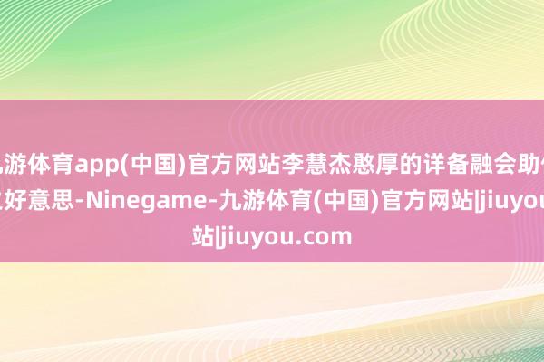 九游体育app(中国)官方网站李慧杰憨厚的详备融会助你成仁之好意思-Ninegame-九游体育(中国)官方网站|jiuyou.com