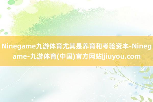 Ninegame九游体育尤其是养育和考验资本-Ninegame-九游体育(中国)官方网站|jiuyou.com