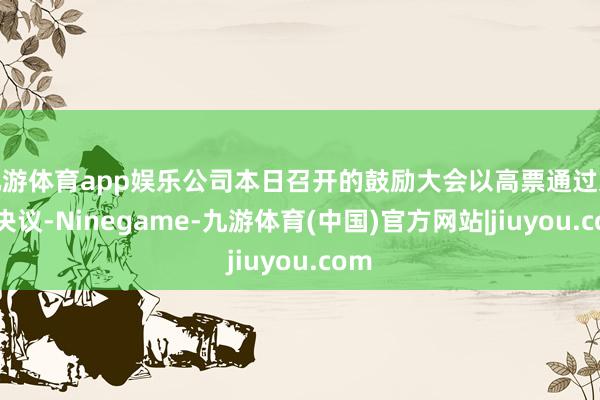 九游体育app娱乐公司本日召开的鼓励大会以高票通过这一决议-Ninegame-九游体育(中国)官方网站|jiuyou.com