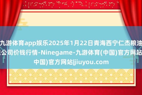 九游体育app娱乐2025年1月22日青海西宁仁杰粮油批发市集有限公司价钱行情-Ninegame-九游体育(中国)官方网站|jiuyou.com