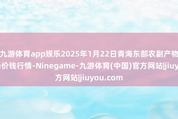 九游体育app娱乐2025年1月22日青海东部农副产物详细商场价钱行情-Ninegame-九游体育(中国)官方网站|jiuyou.com