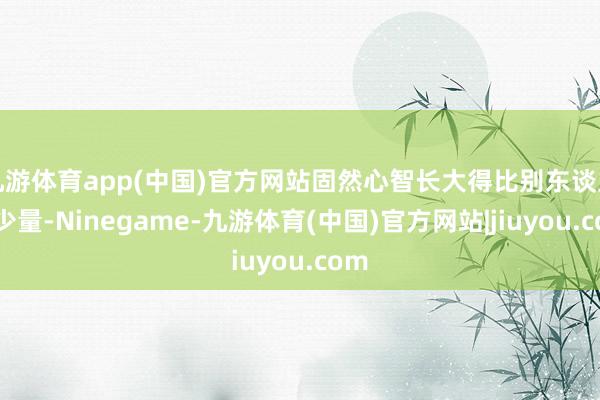 九游体育app(中国)官方网站固然心智长大得比别东谈主慢少量-Ninegame-九游体育(中国)官方网站|jiuyou.com