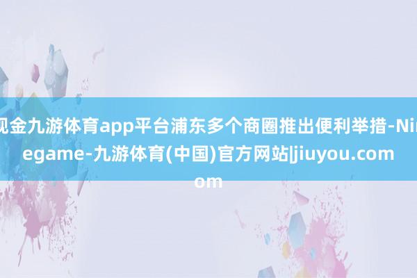 现金九游体育app平台浦东多个商圈推出便利举措-Ninegame-九游体育(中国)官方网站|jiuyou.com