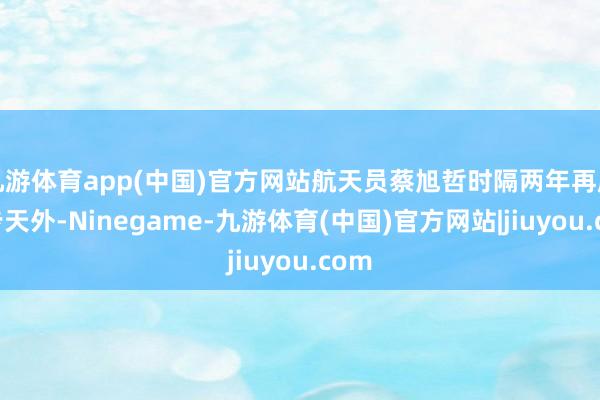 九游体育app(中国)官方网站航天员蔡旭哲时隔两年再度散步天外-Ninegame-九游体育(中国)官方网站|jiuyou.com