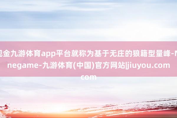 现金九游体育app平台就称为基于无庄的狼籍型量峰-Ninegame-九游体育(中国)官方网站|jiuyou.com
