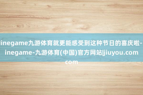 Ninegame九游体育就更能感受到这种节日的喜庆啦-Ninegame-九游体育(中国)官方网站|jiuyou.com