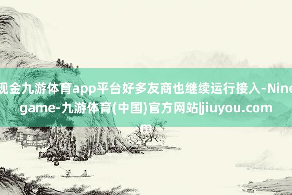 现金九游体育app平台好多友商也继续运行接入-Ninegame-九游体育(中国)官方网站|jiuyou.com