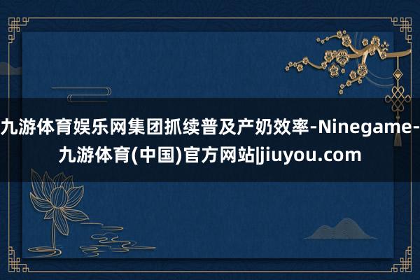 九游体育娱乐网集团抓续普及产奶效率-Ninegame-九游体育(中国)官方网站|jiuyou.com