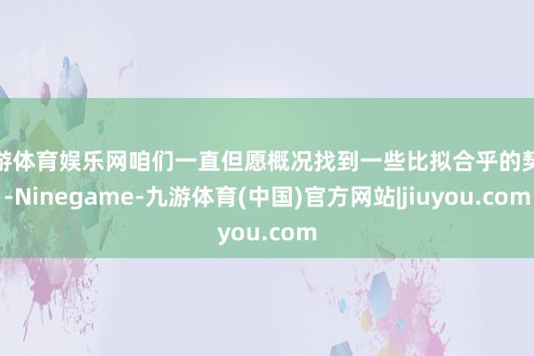 九游体育娱乐网咱们一直但愿概况找到一些比拟合乎的契机-Ninegame-九游体育(中国)官方网站|jiuyou.com