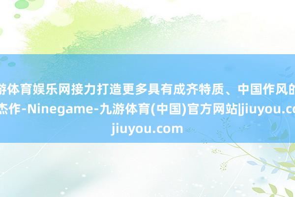 九游体育娱乐网接力打造更多具有成齐特质、中国作风的文创杰作-Ninegame-九游体育(中国)官方网站|jiuyou.com