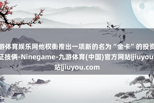九游体育娱乐网他权衡推出一项新的名为“金卡”的投资外侨签证技俩-Ninegame-九游体育(中国)官方网站|jiuyou.com
