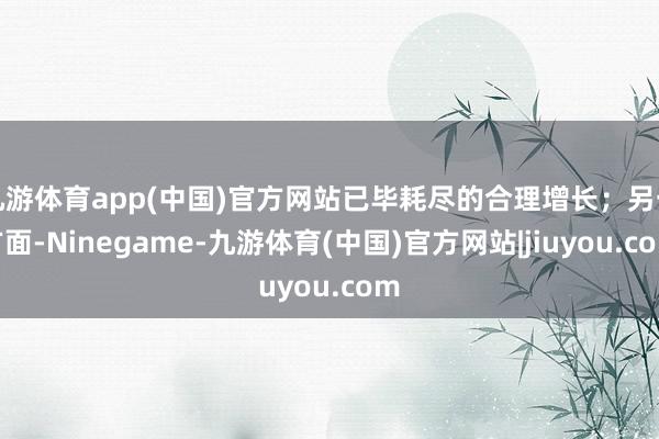 九游体育app(中国)官方网站已毕耗尽的合理增长；另一方面-Ninegame-九游体育(中国)官方网站|jiuyou.com