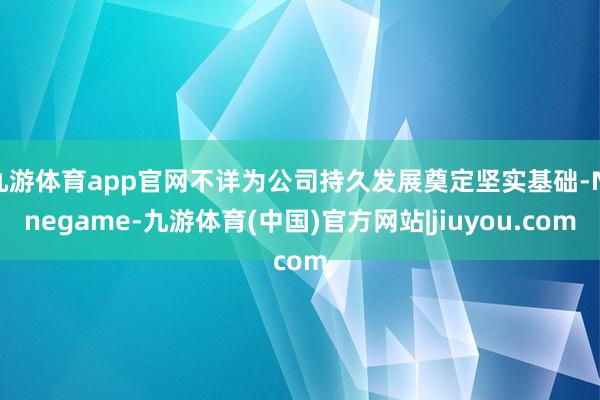 九游体育app官网不详为公司持久发展奠定坚实基础-Ninegame-九游体育(中国)官方网站|jiuyou.com