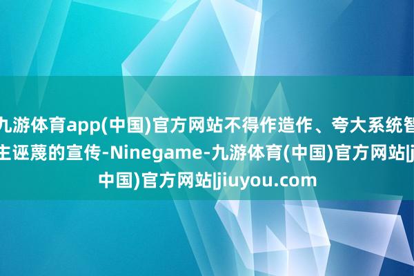 九游体育app(中国)官方网站不得作造作、夸大系统智商或引东谈主诬蔑的宣传-Ninegame-九游体育(中国)官方网站|jiuyou.com