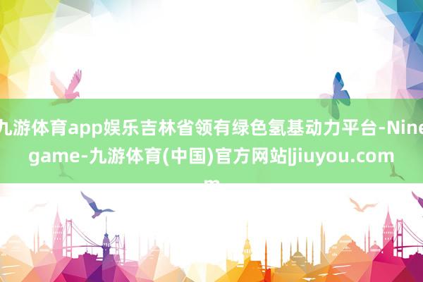 九游体育app娱乐吉林省领有绿色氢基动力平台-Ninegame-九游体育(中国)官方网站|jiuyou.com