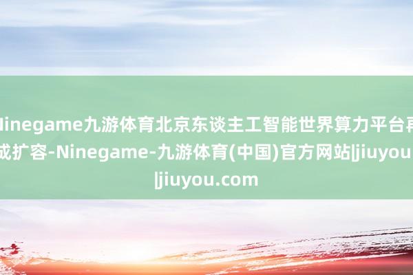 Ninegame九游体育北京东谈主工智能世界算力平台再次达成扩容-Ninegame-九游体育(中国)官方网站|jiuyou.com