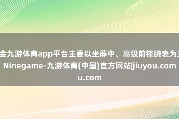 现金九游体育app平台主要以坐蓐中、高级前锋腕表为主-Ninegame-九游体育(中国)官方网站|jiuyou.com