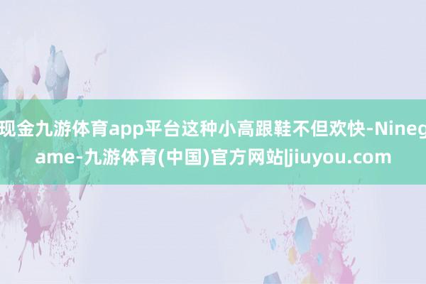 现金九游体育app平台这种小高跟鞋不但欢快-Ninegame-九游体育(中国)官方网站|jiuyou.com