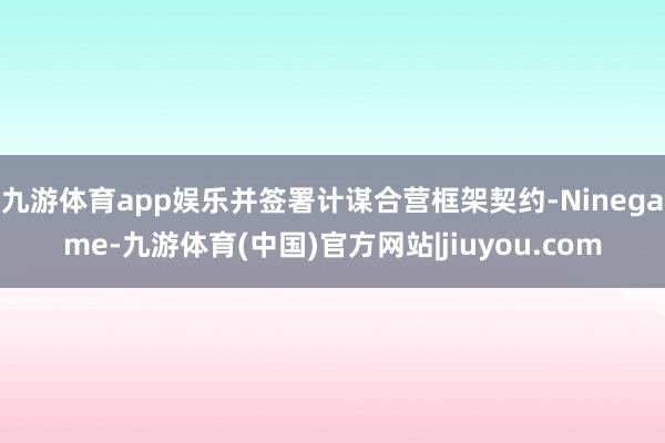 九游体育app娱乐并签署计谋合营框架契约-Ninegame-九游体育(中国)官方网站|jiuyou.com