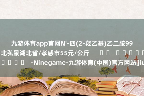 九游体育app官网N'-四(2-羟乙基)乙二胺99%湖北弘景化工有限公司湖北弘景湖北省/孝感市55元/公斤      		  					  -Ninegame-九游体育(中国)官方网站|jiuyou.com