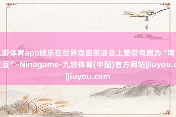 九游体育app娱乐在世界戏曲茶话会上赞誉粤剧为“南国的红豆”-Ninegame-九游体育(中国)官方网站|jiuyou.com