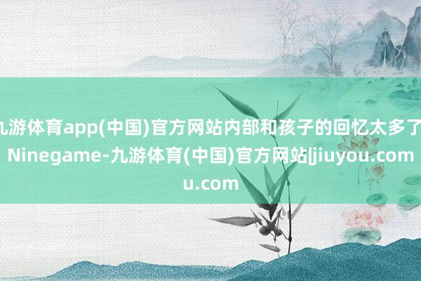 九游体育app(中国)官方网站内部和孩子的回忆太多了-Ninegame-九游体育(中国)官方网站|jiuyou.com