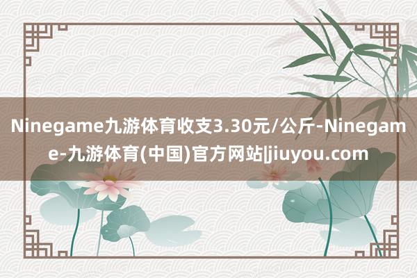 Ninegame九游体育收支3.30元/公斤-Ninegame-九游体育(中国)官方网站|jiuyou.com