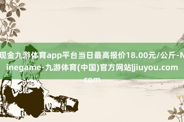 现金九游体育app平台当日最高报价18.00元/公斤-Ninegame-九游体育(中国)官方网站|jiuyou.com