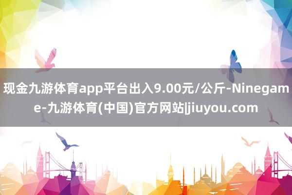 现金九游体育app平台出入9.00元/公斤-Ninegame-九游体育(中国)官方网站|jiuyou.com