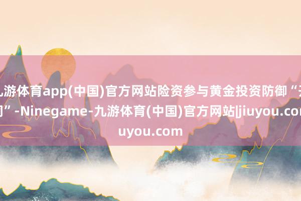 九游体育app(中国)官方网站险资参与黄金投资防御“开闸”-Ninegame-九游体育(中国)官方网站|jiuyou.com