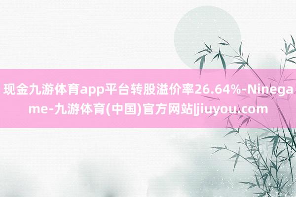 现金九游体育app平台转股溢价率26.64%-Ninegame-九游体育(中国)官方网站|jiuyou.com