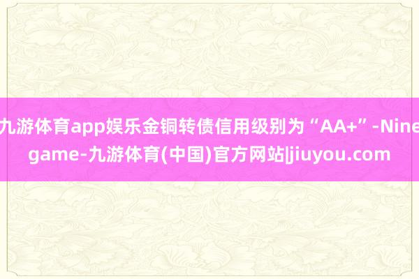 九游体育app娱乐金铜转债信用级别为“AA+”-Ninegame-九游体育(中国)官方网站|jiuyou.com