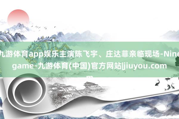 九游体育app娱乐主演陈飞宇、庄达菲亲临现场-Ninegame-九游体育(中国)官方网站|jiuyou.com