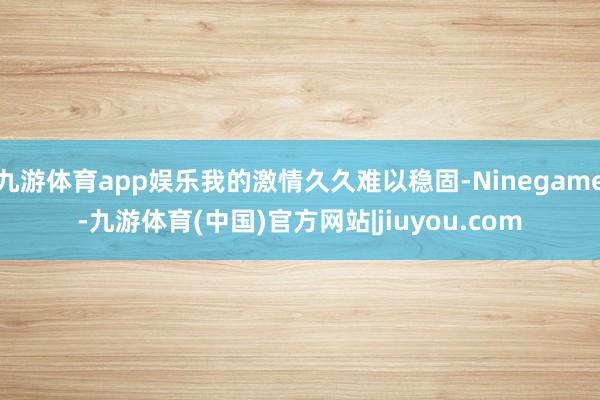 九游体育app娱乐我的激情久久难以稳固-Ninegame-九游体育(中国)官方网站|jiuyou.com
