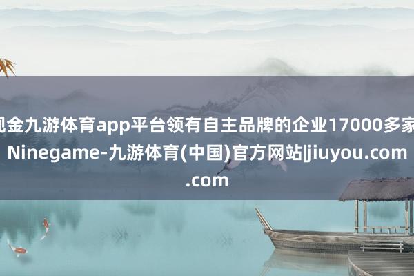 现金九游体育app平台领有自主品牌的企业17000多家-Ninegame-九游体育(中国)官方网站|jiuyou.com