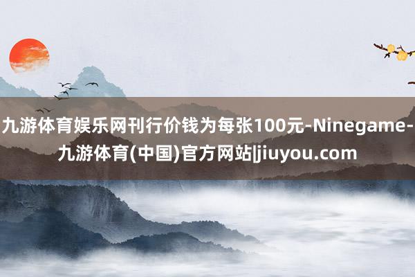 九游体育娱乐网刊行价钱为每张100元-Ninegame-九游体育(中国)官方网站|jiuyou.com