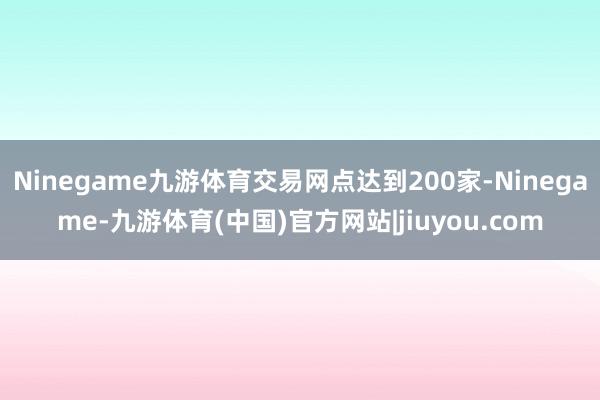 Ninegame九游体育交易网点达到200家-Ninegame-九游体育(中国)官方网站|jiuyou.com