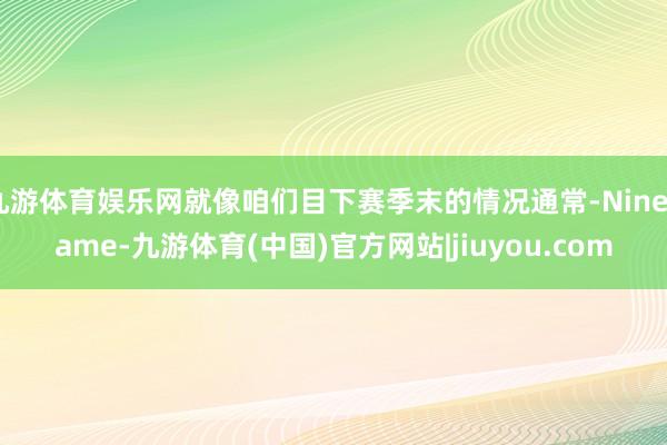 九游体育娱乐网就像咱们目下赛季末的情况通常-Ninegame-九游体育(中国)官方网站|jiuyou.com