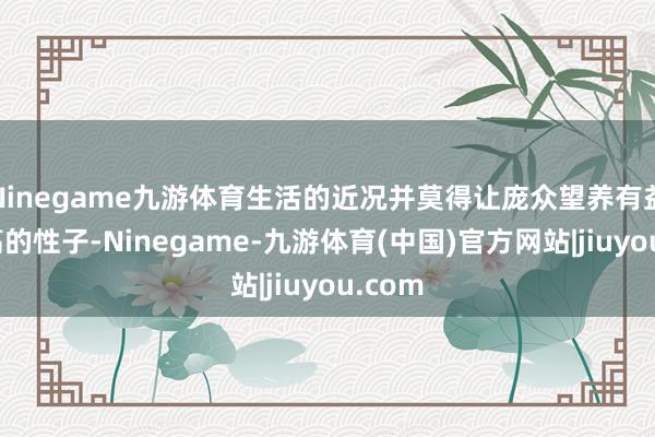 Ninegame九游体育生活的近况并莫得让庞众望养有益比天高的性子-Ninegame-九游体育(中国)官方网站|jiuyou.com