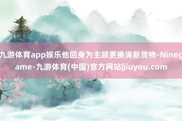九游体育app娱乐他回身为主顾更换清新货物-Ninegame-九游体育(中国)官方网站|jiuyou.com