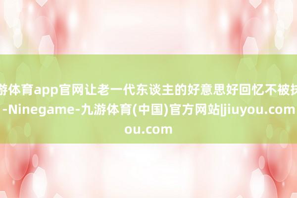 九游体育app官网让老一代东谈主的好意思好回忆不被抹去-Ninegame-九游体育(中国)官方网站|jiuyou.com