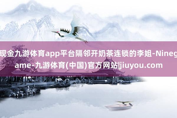 现金九游体育app平台隔邻开奶茶连锁的李姐-Ninegame-九游体育(中国)官方网站|jiuyou.com