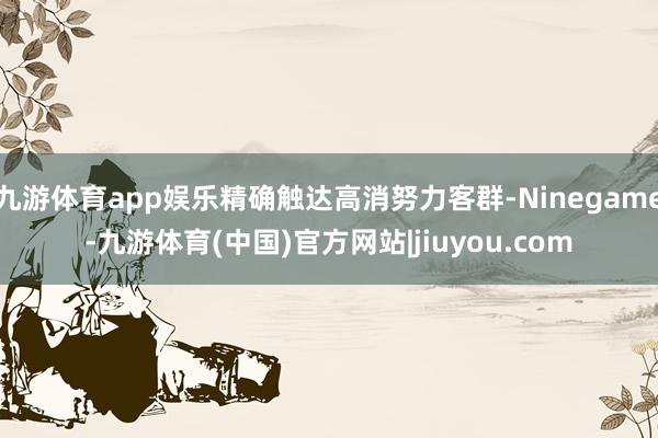 九游体育app娱乐精确触达高消努力客群-Ninegame-九游体育(中国)官方网站|jiuyou.com